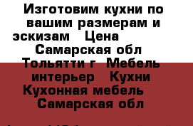 Изготовим кухни по вашим размерам и эскизам › Цена ­ 95 000 - Самарская обл., Тольятти г. Мебель, интерьер » Кухни. Кухонная мебель   . Самарская обл.